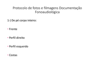 Protocolo de fotos e filmagens Documentação
Fonoaudiológica
1-) De pé corpo inteiro:
• Frente
• Perfil direito
• Perfil esquerdo
• Costas
 