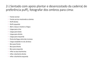 2-) Sentado com apoio plantar e desencostado da cadeira( de
preferência puff), fotografar dos ombros para cima:
• Frente normal
• Frente sorriso mostrando os dentes
• Perfil direito
• Perfil esquerdo
• Abrir a boca e mostrar a língua
• Língua para cima
• Língua para baixo
• Língua para direita
• Língua para esquerda
• Ponta da língua atrás dos incisivos
• Língua acoplada no céu da boca
• Bico para frente
• Bico para direita
• Bico para esquerda
• Inflar as duas bochechas
• Inflar a bochecha direita
• Inflar a bochecha esquerda
 