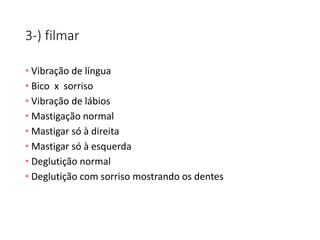 3-) filmar
• Vibração de língua
• Bico x sorriso
• Vibração de lábios
• Mastigação normal
• Mastigar só à direita
• Mastigar só à esquerda
• Deglutição normal
• Deglutição com sorriso mostrando os dentes
 