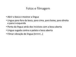 Fotos e filmagem
• Abrir a boca e mostrar a língua
• Língua para fora da boca, para cima, para baixo, para direita
e para à esquerda
• Ponta da língua atrás dos incisivos com a boca aberta
• Língua sugada contra o palato e boca aberta
• Filmar vibração de língua (trrrrrr...)
 
