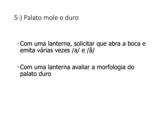5-) Palato mole e duro
•Com uma lanterna, solicitar que abra a boca e
emita várias vezes /a/ e /ã/
•Com uma lanterna avaliar a morfologia do
palato duro
 