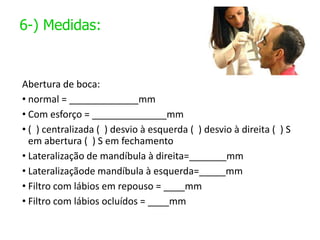 6-) Medidas:
Abertura de boca:
• normal = _____________mm
• Com esforço = ______________mm
• ( ) centralizada ( ) desvio à esquerda ( ) desvio à direita ( ) S
em abertura ( ) S em fechamento
• Lateralização de mandíbula à direita=_______mm
• Lateralizaçãode mandíbula à esquerda=_____mm
• Filtro com lábios em repouso = ____mm
• Filtro com lábios ocluídos = ____mm
 