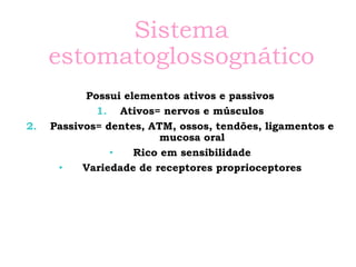 Sistema
estomatoglossognático
Possui elementos ativos e passivos
1. Ativos= nervos e músculos
2. Passivos= dentes, ATM, ossos, tendões, ligamentos e
mucosa oral
• Rico em sensibilidade
• Variedade de receptores proprioceptores
 