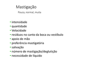 Mastigação
Pouca, normal, muita
• intensidade
• quantidade
• Velocidade
• resíduos no canto da boca ou vestíbulo
• apoio de mão
• preferência mastigatória
• salivação
• número de mastigação/deglutição
• necessidade de líquido
 