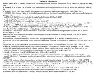 Referências bibliográficas
•BACHA, S.M.C.; RÍSPOLI, C.F.M. – Mastigation in the Oral Myofuntional Disorders. International Journal of Orofacial Myology. Vol. XXVI ,
2000.
•CANONGIA, M. B.; COHEN, F. F.; RÉGNIER, G. M. Prevenindo os Distúrbios Oromiofuncionais, Rio de Janeiro: Rio Medi Livros, 1990, p.
66.
•CARVALHO, G. D. – S.O S. Respirador Bucal. Uma visão funcional e clínica da Amamentação. Editora Lovise. 286 p. 2003.
•FERRAZ, M. C. A. – Manual Prático de Deglutição Atípica e Problemas Correlatos. Terapia Miofuncional nos Tratamentos Orofaciais. Ed.
Antares, 1994.
•LACÔTE, M.; CHEVALIER. A.M; - Avaliação Clínica da Função Muscular. Ed. Manole. 1987.
•MARCHESAN, I. Q. – Motricidade Oral. Ed. Pancast. 1993
•MARCHESAN. I. Q. Tópicos em Fonoaudiologia I. Editora Lovise. 1994
•MARCHESAN, I. Q. – Fundamentos em Fonoaudiologia. Aspectos clínicos da motricidade oral. Ed. Guanabara– Koogan, 108 p. 1998.
•OLIVEIRA, M.O.; VIEIRA, M.N. Influência da respiração bucal sobre a profundidade do palato. Pró-Fono. v.11, n.1, 1999.
•PETRELLI, E. Ortodontia para fonoaudiologia Curitiba: Lovise, 318 p, 1992. SILVA NETTO, C.R. – Deglutição. Na criança, no adulto e no
idoso. Fundamentos para Odontologia e Fonoaudiologia. Editora Lovise, 176p. 2003.
•Marchesan IQ. Distúrbios da Motricidade orofacial. In: Russo ICP. Intervenção fonoaudiológica na terceira idade. Rio de Janeiro:
Revinter; 199p. p.83-100.
•Weisbrodt NW. Músculo estriado esquelético. In: Johnson LR, editor. Fundamentos de fisiologia médica. 2a ed. Rio de Janeiro:
Guanabara-Koogan; 2000. p.95-103.
•Silverthorn DU, coordenador. Fisiologia humana: uma abordagem integrada. 2a. ed. Barueri, SP: Manole; 2003. p.345-82.
•Jardini RSR. Uso do exercitador labial: estudo preliminar para alongar e tonificar os músculos orbiculares orais. Pro-Fono. 1999;11(1):8-
12.
•Jardini RSR. Uso do exercitador facial: um estudo preliminar para fortalecer os músculos faciais. Pro-Fono. 2001;13(1):83-9.
•Takacs AP, Valdrighi V, Assencio-Ferreira VJ. Fonoaudiologia e estética: unidas a favor da beleza facial. Rev CEFAC. 2002;4(2):111-6.
•Jardini RSR. Avaliação eletromiográfica do músculo bucinador flácido usando o exercitador facial. Pro-Fono. 2002;14(3):331-42.
•Douglas CR. Tratado de fisiologia aplicada à fonoaudiologia. São Paulo: Robe Editorial; 2002. p.67-81.
•Enlow DH. Crescimento Facial. 3ª ed. São Paulo: Artes Médicas; 1993. p.409-28.
•Lazarini PR, Fouquet ML. Paralisia Facial: avaliação-tratamento-reabilitação.São Paulo: Editora Lovisse Ltda; 2006. p.11-23.
•McArdle WD, Katch FI. Fisiologia do exercício: energia,nutrição e desempenho humano. 4ª ed. São Paulo: Guanabara Koogan; 1998.
p.299-320.
•Madeira MC. Anatomia da face: bases anátomo-funcionais para a prática odontológica. 4ª ed. São Paulo: Sarvier; 2003. p.67-142.
•Marchesan IQ. Fundamentos em fonoaudiologia: aspectos clínicos da Motricidade oral. São Paulo: Guanabara Koogan; 1998. p.23-58.
•Marchesan IQ. Uma visão compreensiva das práticas fonoaudiológicas: a influência da alimentação no crescimento e desenvolvimento
crâniofacial e nas alterações miofuncionais. São Paulo: Pancast; 1998. p.29-35.
•Staubesand J. Sobota: atlas de anatomia humana. 19ª ed. Rio de Janeiro: Guanabara Koogan; 1998. Vol.1. p. 50-79.
•Tasca SMT. Programa de aprimoramento muscular em fonoaudiologia estética facial. São Paulo: Pró Fono; 2002.
•Zemlim WR. Princípios de Anatomia e Fisiologia em Fonoaudiologia. 4ª.ed. Atmed Editora S/A; 2000. p. 455.
 