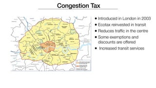 Congestion Tax
• Introduced in London in 2003
• Ecotax reinvested in transit
• Reduces traffic in the centre
• Some exemptions and
discounts are offered
• Increased transit services
 