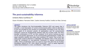 The post-sustainability trilemma
Umberto Mario Sconﬁenza
Cluster of Excellence “Normative Orders”, Goethe University Frankfurt, Frankfurt am Main, Germany
ABSTRACT
The paper introduces the Post-Sustainability Trilemma (PST) and argues that it
provides a novel description of current environmental politics which is alternative
to the one provided by the narrative of sustainability. According to PST, the three
policy goals of (i) economic growth, (ii) participation, and (iii) environmental
protection cannot be simultaneously attained. Only two of these could. The three
possible combinations of PST are then analysed: (i)–(ii) techno business-as-usual;
(ii)–(iii) post-growth approaches; (i)–(iii) environmental authoritarianism. Finally, the
paper questions whether and under what conditions PST stands. That at least two
policy goals could be obtained is a debatable, and debated, claim. In this sense, PST
might be considered an over-optimistic framework to organise environmental
politics. These considerations open up a space to argue that, given the set of policy
possibilities oﬀered by PST, more radical conclusions – such as radical degrowth,
radical decentralisation or, even, uncivilisation – might follow.
ARTICLE HISTORY
Received 28 January 2019
Accepted 14 August 2019
KEYWORDS
Authoritarianism; degrowth;
democracy; environment;
geoengineering; trilemma
JOURNAL OF ENVIRONMENTAL POLICY & PLANNING
2019, VOL. 21, NO. 6, 769–784
https://doi.org/10.1080/1523908X.2019.1673156
 