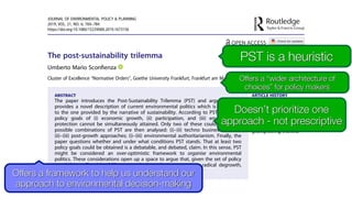 The post-sustainability trilemma
Umberto Mario Sconﬁenza
Cluster of Excellence “Normative Orders”, Goethe University Frankfurt, Frankfurt am Main, Germany
ABSTRACT
The paper introduces the Post-Sustainability Trilemma (PST) and argues that it
provides a novel description of current environmental politics which is alternative
to the one provided by the narrative of sustainability. According to PST, the three
policy goals of (i) economic growth, (ii) participation, and (iii) environmental
protection cannot be simultaneously attained. Only two of these could. The three
possible combinations of PST are then analysed: (i)–(ii) techno business-as-usual;
(ii)–(iii) post-growth approaches; (i)–(iii) environmental authoritarianism. Finally, the
paper questions whether and under what conditions PST stands. That at least two
policy goals could be obtained is a debatable, and debated, claim. In this sense, PST
might be considered an over-optimistic framework to organise environmental
politics. These considerations open up a space to argue that, given the set of policy
possibilities oﬀered by PST, more radical conclusions – such as radical degrowth,
radical decentralisation or, even, uncivilisation – might follow.
ARTICLE HISTORY
Received 28 January 2019
Accepted 14 August 2019
KEYWORDS
Authoritarianism; degrowth;
democracy; environment;
geoengineering; trilemma
JOURNAL OF ENVIRONMENTAL POLICY & PLANNING
2019, VOL. 21, NO. 6, 769–784
https://doi.org/10.1080/1523908X.2019.1673156
Offers a framework to help us understand our
approach to environmental decision-making
Offers a “wider architecture of
choices” for policy makers
PST is a heuristic
Doesn’t prioritize one
approach - not prescriptive
 