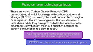 “These are called Carbon Dioxide Removal (CDR)
technologies, of which bioenergy with carbon capture and
storage (BECCS) is currently the most popular. Technological
fixes represent the acknowledgement that our democratic
institutions, while they have proven to be too valuable to be
discarded just yet, might make our societies addicted to
carbon consumption too slow to react.”

Can economic and technological advancements
lead to environmental protection?
BECCS may have other environmental impacts
Relies on large technological leaps
 