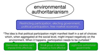 environmental
authoritarianism
“The idea is that political participation might manifest itself in a set of choices
which, when aggregated at the social level, might impact negatively on the
environment. When it happens, participation needs to be curtailed.”
Legitimizes authoritarian
governments
Democratic societies can’t
impose limits effectively
Small group of decision
makers is more effective
Restricting participation: electing government,
political participation, free market economy
 