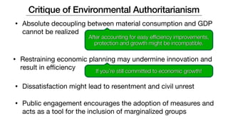 • Absolute decoupling between material consumption and GDP
cannot be realized
Critique of Environmental Authoritarianism
After accounting for easy efficiency improvements,
protection and growth might be incompatible.
• Restraining economic planning may undermine innovation and
result in eﬃciency If you’re still committed to economic growth!
• Dissatisfaction might lead to resentment and civil unrest
• Public engagement encourages the adoption of measures and
acts as a tool for the inclusion of marginalized groups
 