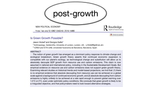 Is Green Growth Possible?
Jason Hickela
and Giorgos Kallisb
a
Anthropology, Goldsmiths, University of London, London, UK; <j.hickel@gold.ac.uk>
b
ICREA and ICTA-UAB, Universitat Autonoma de Barcelona, Barcelona, Spain
ABSTRACT
The notion of green growth has emerged as a dominant policy response to climate change and
ecological breakdown. Green growth theory asserts that continued economic expansion is
compatible with our planet’s ecology, as technological change and substitution will allow us to
absolutely decouple GDP growth from resource use and carbon emissions. This claim is now
assumed in national and international policy, including in the Sustainable Development Goals. But
empirical evidence on resource use and carbon emissions does not support green growth theory.
Examining relevant studies on historical trends and model-based projections, we find that: (1) there
is no empirical evidence that absolute decoupling from resource use can be achieved on a global
scale against a background of continued economic growth, and (2) absolute decoupling from carbon
emissions is highly unlikely to be achieved at a rate rapid enough to prevent global warming over
1.5°C or 2°C, even under optimistic policy conditions. We conclude that green growth is likely to be
a misguided objective, and that policymakers need to look toward alternative strategies.
 