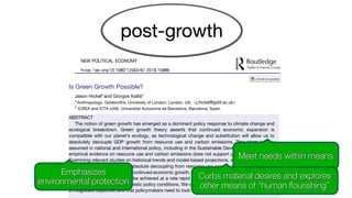 Is Green Growth Possible?
Jason Hickela
and Giorgos Kallisb
a
Anthropology, Goldsmiths, University of London, London, UK; <j.hickel@gold.ac.uk>
b
ICREA and ICTA-UAB, Universitat Autonoma de Barcelona, Barcelona, Spain
ABSTRACT
The notion of green growth has emerged as a dominant policy response to climate change and
ecological breakdown. Green growth theory asserts that continued economic expansion is
compatible with our planet’s ecology, as technological change and substitution will allow us to
absolutely decouple GDP growth from resource use and carbon emissions. This claim is now
assumed in national and international policy, including in the Sustainable Development Goals. But
empirical evidence on resource use and carbon emissions does not support green growth theory.
Examining relevant studies on historical trends and model-based projections, we find that: (1) there
is no empirical evidence that absolute decoupling from resource use can be achieved on a global
scale against a background of continued economic growth, and (2) absolute decoupling from carbon
emissions is highly unlikely to be achieved at a rate rapid enough to prevent global warming over
1.5°C or 2°C, even under optimistic policy conditions. We conclude that green growth is likely to be
a misguided objective, and that policymakers need to look toward alternative strategies.
Emphasizes
environmental protection
Meet needs within means
Curbs material desires and explores
other means of “human flourishing”
 