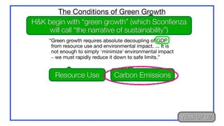 “Green growth requires absolute decoupling of GDP
from resource use and environmental impact. ... It is
not enough to simply ‘minimize’ environmental impact
– we must rapidly reduce it down to safe limits.”
The Conditions of Green Growth
H&K begin with “green growth” (which Sconfienza
will call “the narrative of sustainability”)
Resource Use Carbon Emissions
Week 07-02
 