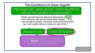 “Green growth requires absolute decoupling of GDP
from resource use and environmental impact. ... It is
not enough to simply ‘minimize’ environmental impact
– we must rapidly reduce it down to safe limits.”
The Conditions of Green Growth
H&K begin with “green growth” (which Sconfienza
will call “the narrative of sustainability”)
Resource Use Carbon Emissions
Week 07-02
For the global economy to continue to
grow it MUST decouple growth from
resource use and emissions
 