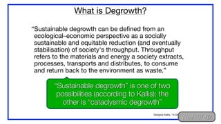 “Sustainable degrowth can be defined from an
ecological–economic perspective as a socially
sustainable and equitable reduction (and eventually
stabilisation) of society's throughput. Throughput
refers to the materials and energy a society extracts,
processes, transports and distributes, to consume
and return back to the environment as waste.”
What is Degrowth?
Giorgios Kallis, “In Defence of Degrowth” (2011)
“Sustainable degrowth” is one of two
possibilities (according to Kallis); the
other is “cataclysmic degrowth”
Week 07-02
 