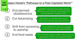 Cut Advertising
End planned
obsolescence
Shift from ownership
to usership
End food waste
1
2
3
4
capitalism should encourage rational
efficiency, but it doesn’t because long-
lasting devices impede profits
Ads work, so we should cut ads.
Paris has banned ads near schools
e.g. usership of cars encourages
companies to take responsibility
50% of food ends as waste. We could cut
agriculture in half if we stopped waste
Jason Hickel’s “Pathways to a Post-Capitalist World”*
 