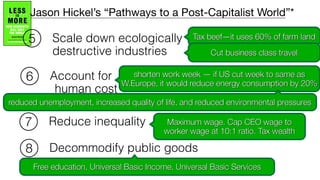 Scale down ecologically
destructive industries
Account for
human cost
Reduce inequality
Decommodify public goods
6
7
8
Tax beef—it uses 60% of farm land
Cut business class travel
shorten work week — if US cut week to same as
W.Europe, it would reduce energy consumption by 20%
reduced unemployment, increased quality of life, and reduced environmental pressures
Maximum wage. Cap CEO wage to
worker wage at 10:1 ratio. Tax wealth
Free education, Universal Basic Income, Universal Basic Services
Jason Hickel’s “Pathways to a Post-Capitalist World”*
5
 