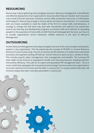 RESOURCING
OUTSOURCING
Resourcing is about gathering and managing resources. Resource management is the eﬃcient
and eﬀective deployment of an organization's resources when they are needed. Such resources
may include ﬁnancial resources, inventory, human skills, production resources, or information
technology (IT). Resourcing strategy is not just about recruitment and selection. It is concerned
with any means available to meet the needs of the ﬁrm for certain skills and behaviour. A
strategy to enlarge the skill base may start with recruitment and selection but would also
extend into learning and development programs to enhance skills and methods of rewarding
people for the acquisition of extra skills. At AIM Technical & Management Services, our focus is
to provide organizations across industries, reliable solutions in the area of Resource
Management.
Human Resource Management has today emerged to be one of the most complex and dynamic
aspects in any organization. This has paved way the concept of HR BPO i.e. Human Resource
Business Process Outsourcing. The aim of outsourced HR solutions is to build more customized
processes and augment existing HR skill set. Human Resource spans across a variety of areas.
This includes payroll, talent management, time management and beneﬁts. The in-house HR
team might not be immune or equipped to handle cost reducing pressures, employee attrition
and achieve eﬃciency. This calls for an expert and specialized HR management team. This is a
smart model that segregates the transactional and strategic functions where the organization’s
core team performs the former and the latter is outsourced. It is pretty evident that basic HR
functions today have been routinely automated or outsourced.
 