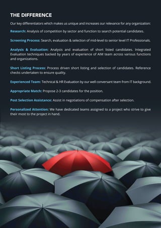 THE DIFFERENCE
Our key diﬀerentiators which makes us unique and increases our relevance for any organization:
Research: Analysis of competition by sector and function to search potential candidates.
Screening Process: Search, evaluation & selection of mid-level to senior level IT Professionals.
Analysis & Evaluation: Analysis and evaluation of short listed candidates. Integrated
Evaluation techniques backed by years of experience of AIM team across various functions
and organizations.
Short Listing Process: Process driven short listing and selection of candidates. Reference
checks undertaken to ensure quality.
Experienced Team: Technical & HR Evaluation by our well conversant team from IT background.
Appropriate Match: Propose 2-3 candidates for the position.
Post Selection Assistance: Assist in negotiations of compensation after selection.
Personalized Attention: We have dedicated teams assigned to a project who strive to give
their most to the project in hand.
 