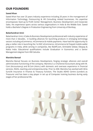 OUR FOUNDERS
Saeed Khan has over 25 years industry experience including 20 years in the management of
Information Technology, Outsourcing & HR Consulting related businesses. His expertise
encompasses Start-up & Proﬁt Center Management, Business Development and Corporate
Sales. His experience spans across various organizations in India & the Middle East. Saeed
holds a Bachelor’s Degree in Production Engineering from University of Bombay.
Manisha Bansal focuses on Business Development, forging strategic alliances and overall
administrative functioning of the company. Manisha is a Chartered Accountant along with M.
Com (Accountancy) and B.Com (Hons.) with domestic and overseas experience in ﬁnancial
services, NGOs, teaching and entrepreneurship. Prior to AIM, Manisha has worked with Birla
SunLife Insurance in Finance & Treasury function, The Studio ADHD Centre (London) as
Treasurer and has been a key player in set up of Computer training business during early
stages of her professional life.
Balachandran Unni, A Sales & Business Development professional with industry experience of
more than 2 decades, in building alliances for launching products in emerging technology
sectors including eCommerce, mCommerce & mobile payments. Have had the opportunity to
play a stellar role in launching the 1st B2C eCommerce, mCommerce & Prepaid mobile wallet
programs in India, while serving in companies, like Rediﬀ.com, Onmobile Global, Obopay &
Nokia India. Educational qualiﬁcations include Graduation in Economics and a Senior
Management degree from IIM Calcutta.
Saeed Khan
Balachandran Unni
Manisha Bansal
 