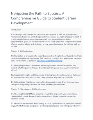 Navigating the Path to Success: A
Comprehensive Guide to Student Career
Development
Introduction
A student's journey through education is a pivotal phase in their life, shaping their
future in countless ways. While the pursuit of knowledge is a noble endeavor in itself, it
is often coupled with the ambition to embark on a successful career. In this
comprehensive guide, we will explore the various facets of student career development,
offering insights, advice, and strategies to help students navigate the intricate path to
success.
Chapter 1: Self-Exploration
The foundation of any successful career begins with self-exploration. Students must take
the time to understand themselves, their passions, strengths, and weaknesses. Here are
some key elements to consider: https://www.careersthatmatter.org/
1.1. Identifying Interests: Discovering what truly interests you can be the first step
towards a fulfilling career. Are you drawn to technology, art, science, or humanitarian
efforts?
1.2. Assessing Strengths and Weaknesses: Knowing your strengths and areas that need
improvement can help you choose a career path that aligns with your abilities.
1.3. Setting Goals: Establishing clear, achievable goals is crucial. Short-term and long-
term goals will guide your career decisions and keep you motivated.
Chapter 2: Education and Skill Development
2.1. Choosing the Right Major: Selecting a major that aligns with your interests and
career goals is pivotal. Research various majors and degree programs to make an
informed choice.
2.2. Extracurricular Activities: Participating in clubs, organizations, or internships related
to your field of interest can provide practical experience and networking opportunities.
 