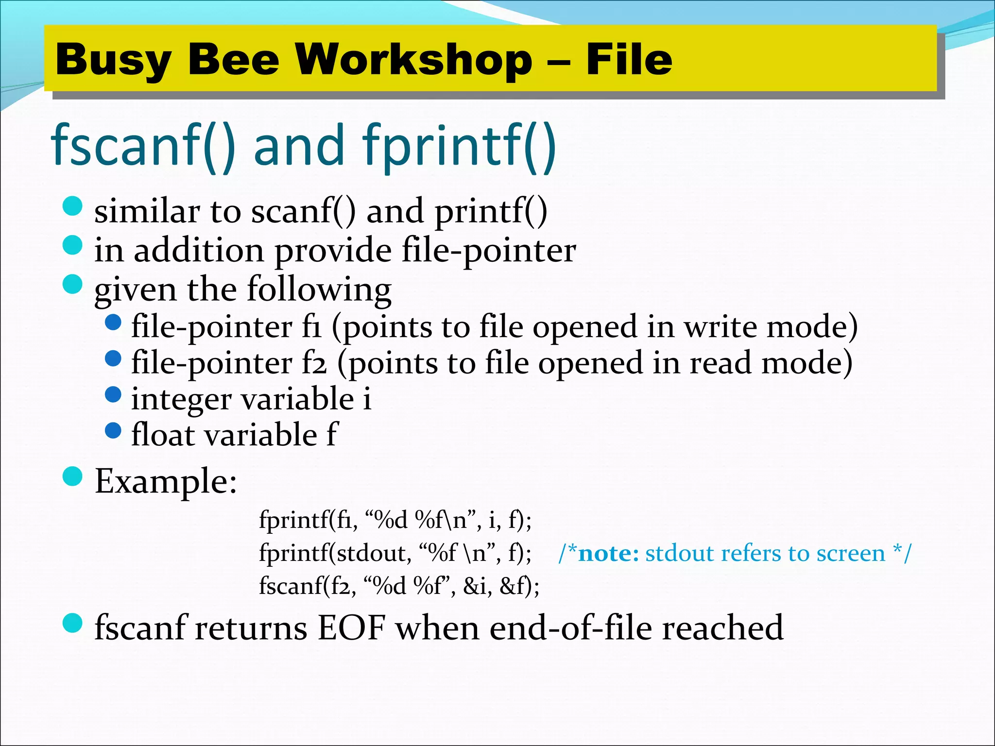 fscanf() and fprintf()
similar to scanf() and printf()
in addition provide file-pointer
given the following
file-pointer f1 (points to file opened in write mode)
file-pointer f2 (points to file opened in read mode)
integer variable i
float variable f
Example:
fprintf(f1, “%d %fn”, i, f);
fprintf(stdout, “%f n”, f); /*note: stdout refers to screen */
fscanf(f2, “%d %f”, &i, &f);
fscanf returns EOF when end-of-file reached
Busy Bee Workshop – FileBusy Bee Workshop – File
 