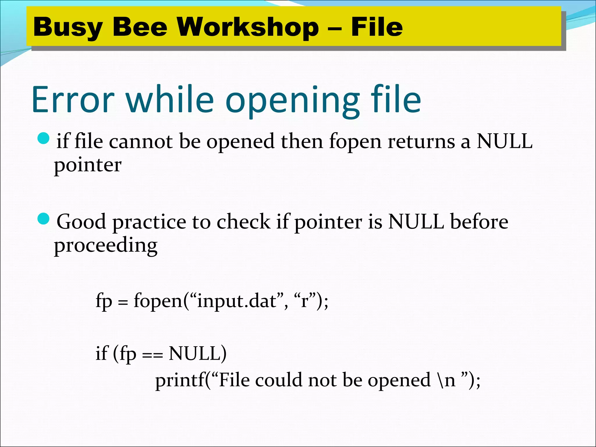 Error while opening file
if file cannot be opened then fopen returns a NULL
pointer
Good practice to check if pointer is NULL before
proceeding
fp = fopen(“input.dat”, “r”);
if (fp == NULL)
printf(“File could not be opened n ”);
Busy Bee Workshop – FileBusy Bee Workshop – File
 