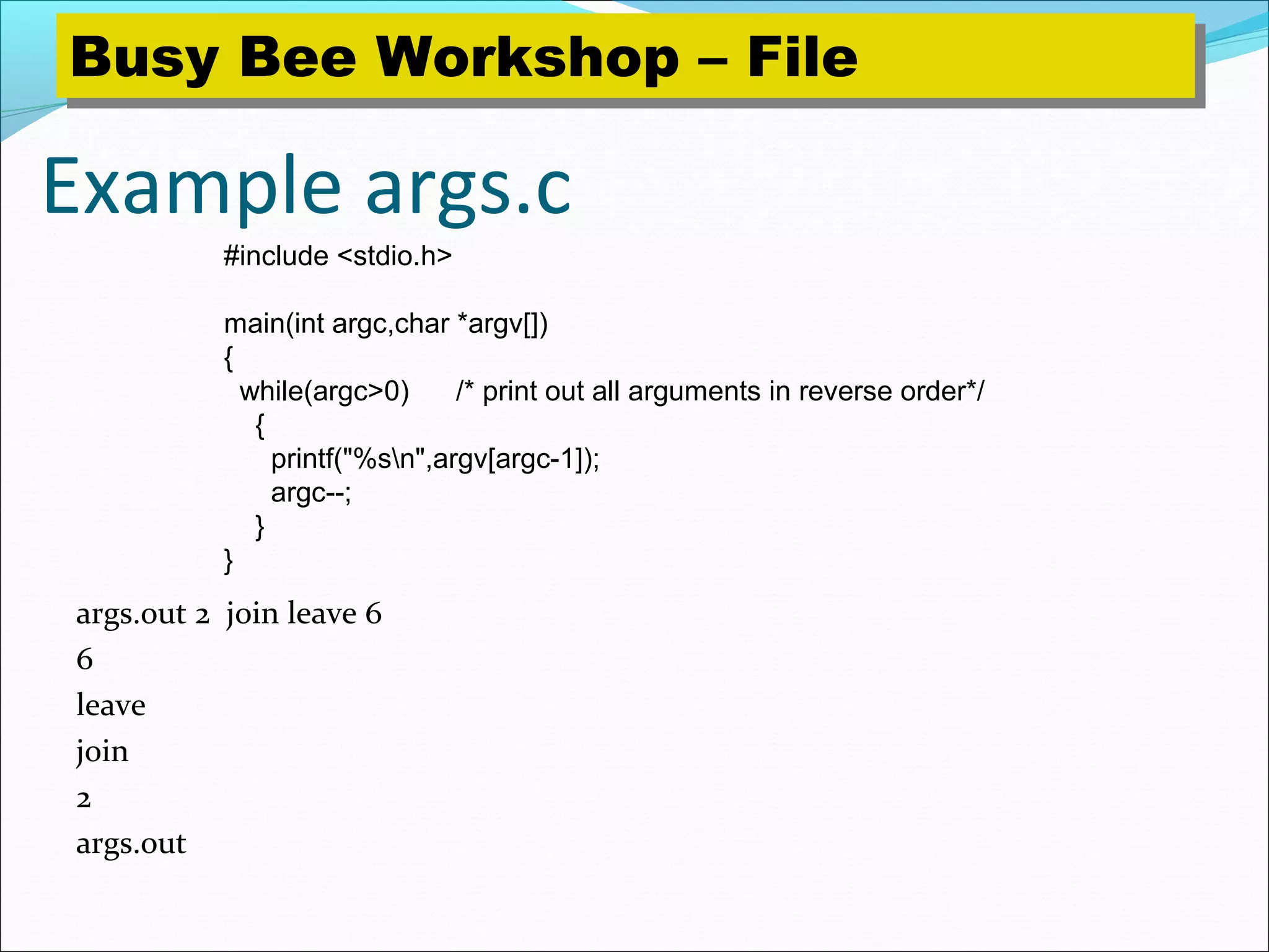 Example args.c
args.out 2 join leave 6
6
leave
join
2
args.out
#include <stdio.h>
main(int argc,char *argv[])
{
while(argc>0) /* print out all arguments in reverse order*/
{
printf("%sn",argv[argc-1]);
argc--;
}
}
Busy Bee Workshop – FileBusy Bee Workshop – File
 