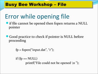 Error while opening file
if file cannot be opened then fopen returns a NULL
pointer
Good practice to check if pointer is NULL before
proceeding
fp = fopen(“input.dat”, “r”);
if (fp == NULL)
printf(“File could not be opened n ”);
Busy Bee Workshop – FileBusy Bee Workshop – File
 