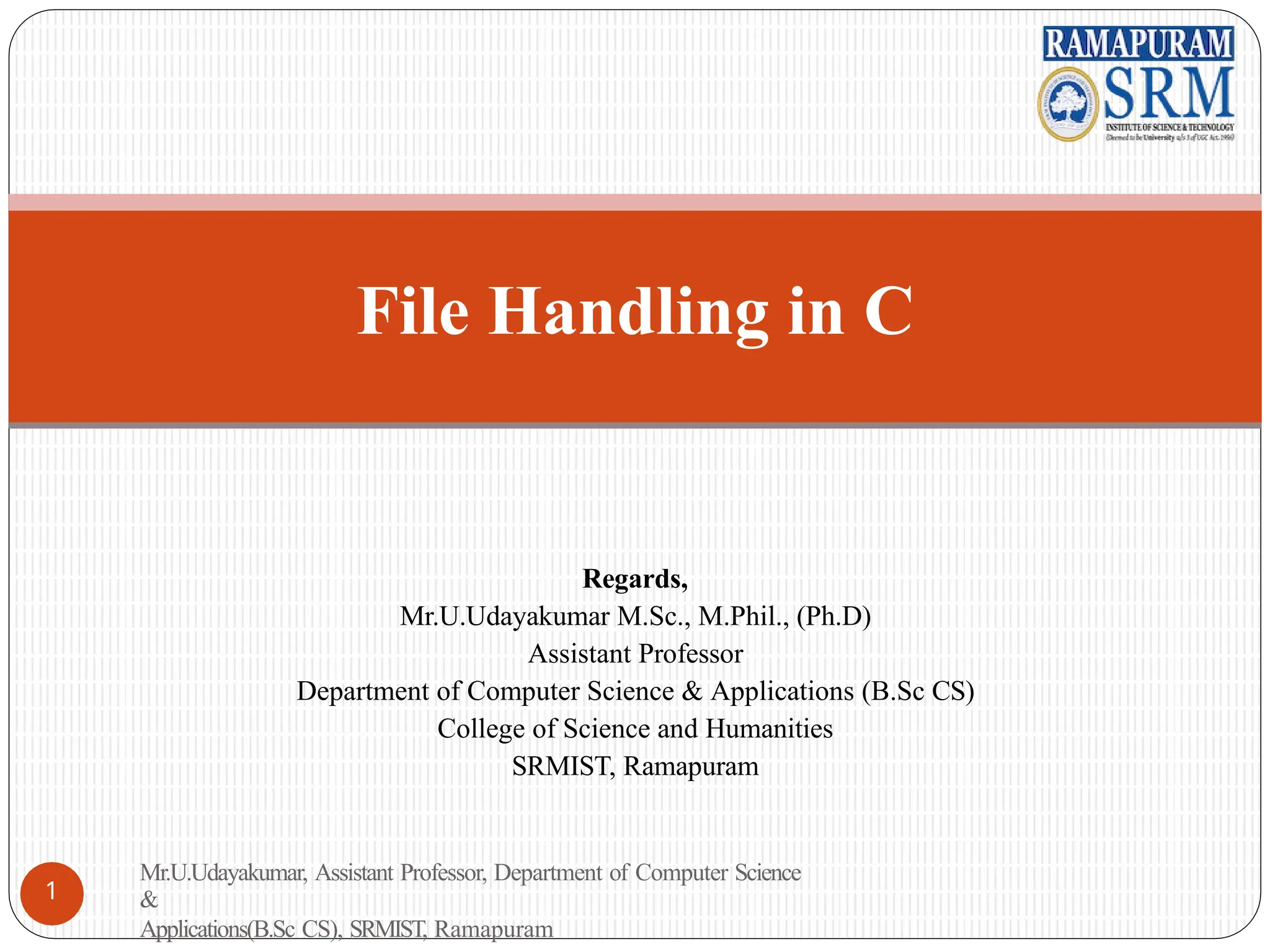 Regards,
Mr.U.Udayakumar M.Sc., M.Phil., (Ph.D)
Assistant Professor
Department of Computer Science & Applications (B.Sc CS)
College of Science and Humanities
SRMIST, Ramapuram
File Handling in C
Mr.U.Udayakumar, Assistant Professor, Department of Computer Science
&
Applications(B.Sc CS), SRMIST, Ramapuram
1
 