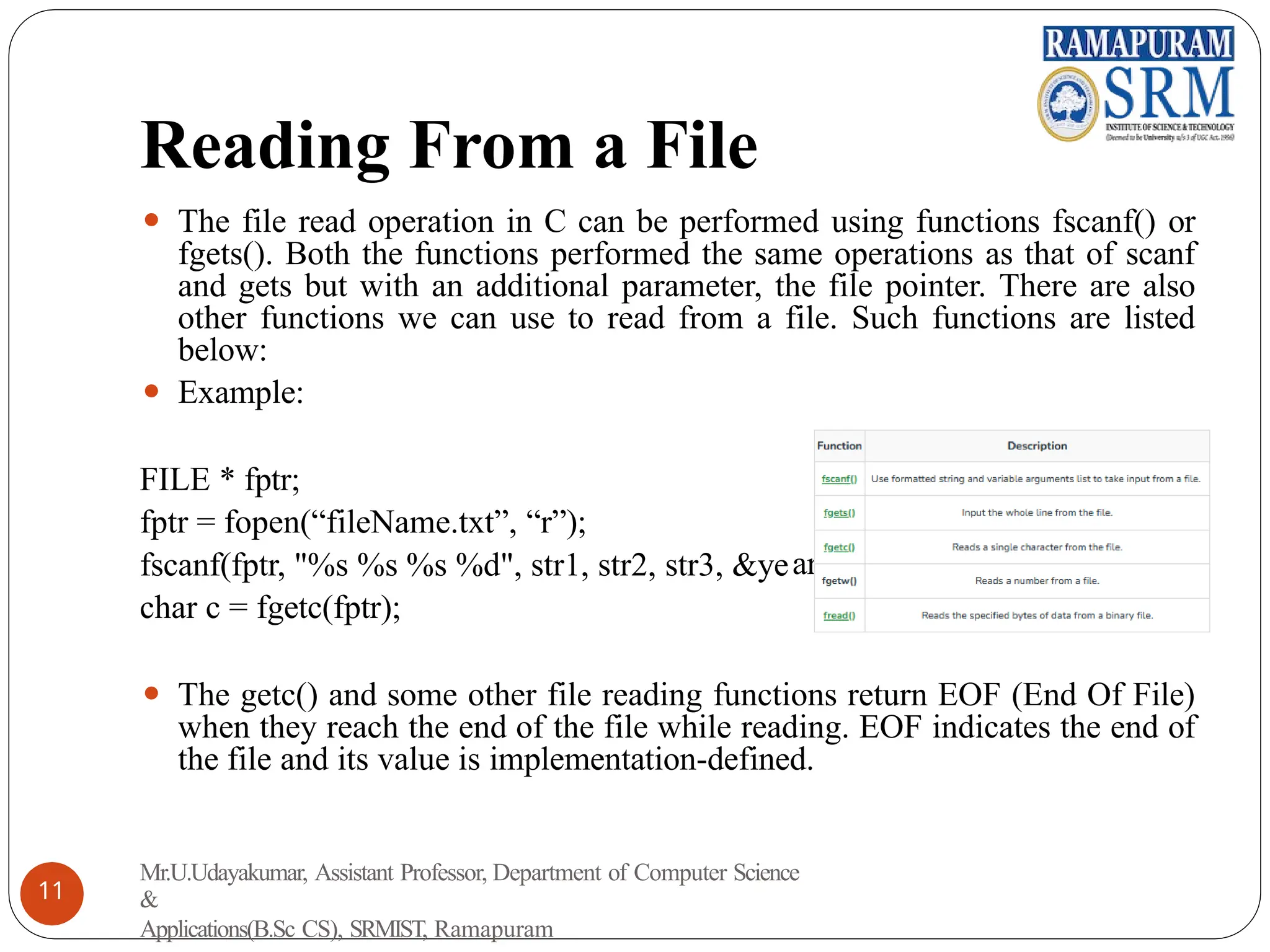 Reading From a File
ar);
⚫ The file read operation in C can be performed using functions fscanf() or
fgets(). Both the functions performed the same operations as that of scanf
and gets but with an additional parameter, the file pointer. There are also
other functions we can use to read from a file. Such functions are listed
below:
⚫ Example:
FILE * fptr;
fptr = fopen(“fileName.txt”, “r”);
fscanf(fptr, "%s %s %s %d", str1, str2, str3, &ye
char c = fgetc(fptr);
⚫ The getc() and some other file reading functions return EOF (End Of File)
when they reach the end of the file while reading. EOF indicates the end of
the file and its value is implementation-defined.
Mr.U.Udayakumar, Assistant Professor, Department of Computer Science
&
Applications(B.Sc CS), SRMIST, Ramapuram
11
 