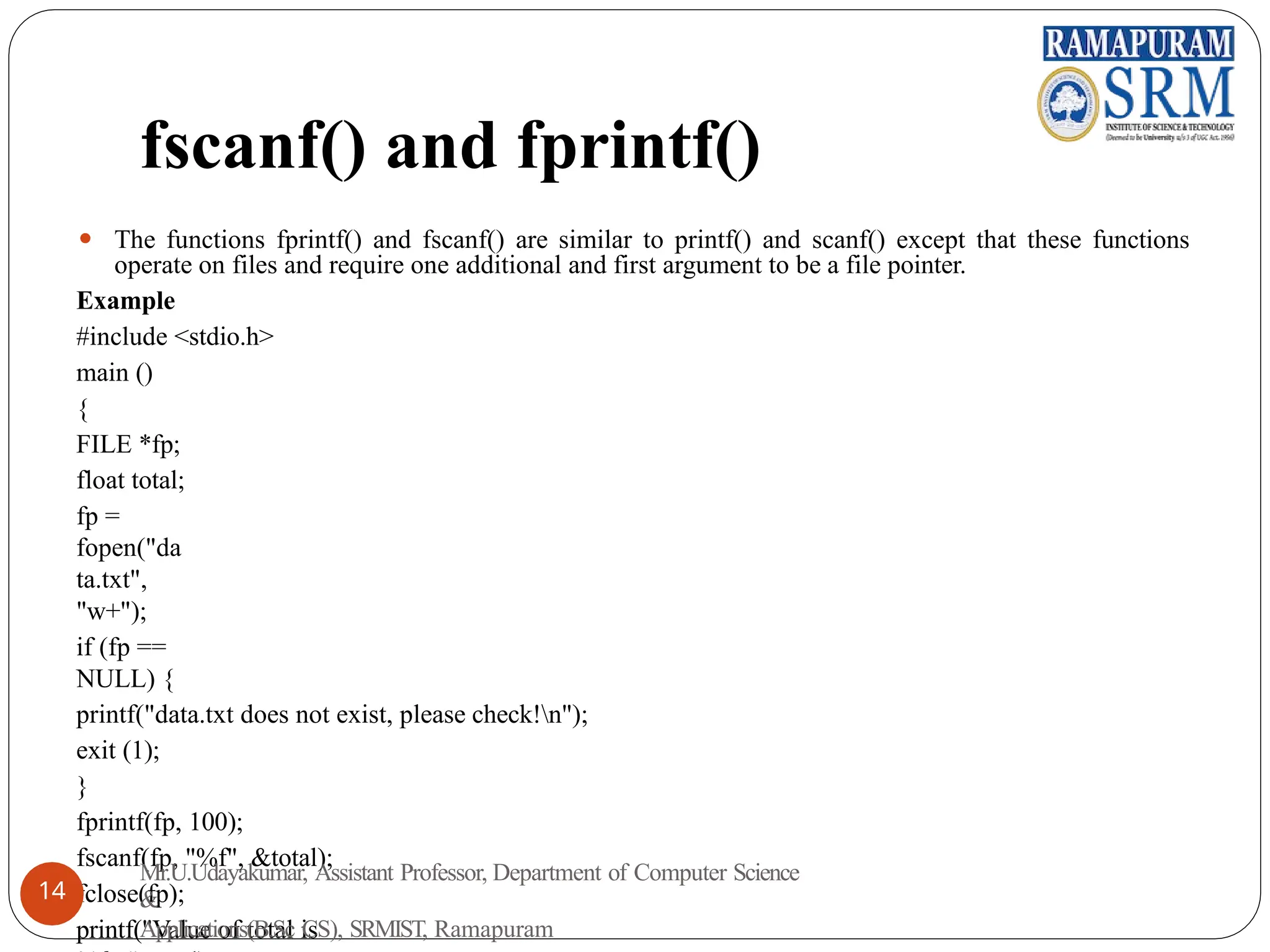 fscanf() and fprintf()
⚫ The functions fprintf() and fscanf() are similar to printf() and scanf() except that these functions
operate on files and require one additional and first argument to be a file pointer.
Example
#include <stdio.h>
main ()
{
FILE *fp;
float total;
fp =
fopen("da
ta.txt",
"w+");
if (fp ==
NULL) {
printf("data.txt does not exist, please check!n");
exit (1);
}
fprintf(fp, 100);
fscanf(fp, "%f", &total);
fclose(fp);
printf("Value of total is
Mr.U.Udayakumar, Assistant Professor, Department of Computer Science
&
Applications(B.Sc CS), SRMIST, Ramapuram
14
 