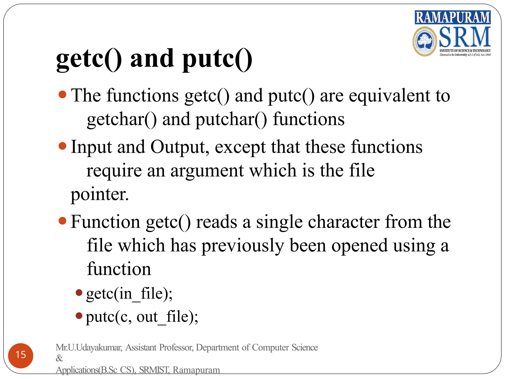 getc() and putc()
⚫The functions getc() and putc() are equivalent to
getchar() and putchar() functions
⚫Input and Output, except that these functions
require an argument which is the file
pointer.
⚫Function getc() reads a single character from the
file which has previously been opened using a
function
⚫getc(in_file);
⚫putc(c, out_file);
Mr.U.Udayakumar, Assistant Professor, Department of Computer Science
&
Applications(B.Sc CS), SRMIST, Ramapuram
15
 