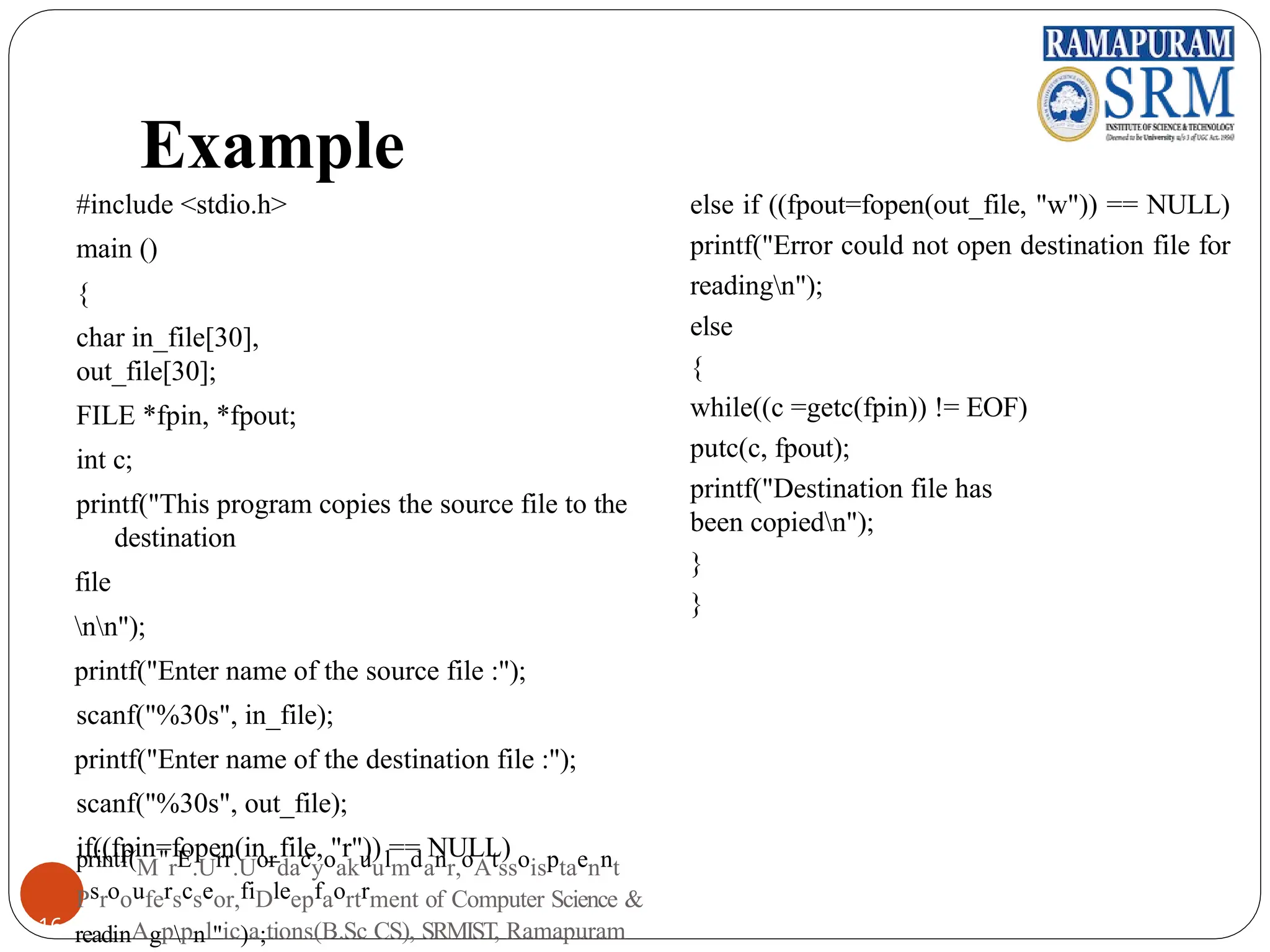 Example
#include <stdio.h>
main ()
{
char in_file[30],
out_file[30];
FILE *fpin, *fpout;
int c;
printf("This program copies the source file to the
destination
file
nn");
printf("Enter name of the source file :");
scanf("%30s", in_file);
printf("Enter name of the destination file :");
scanf("%30s", out_file);
if((fpin=fopen(in_file, "r")) == NULL)
else if ((fpout=fopen(out_file, "w")) == NULL)
printf("Error could not open destination file for
readingn");
else
{
while((c =getc(fpin)) != EOF)
putc(c, fpout);
printf("Destination file has
been copiedn");
}
}
printf(M"rE.Urr.Uordacyoakuulmdanr,oAtssoisptaennt
Psroouferscseor,fiDleepfaortrment of Computer Science &
16 readinAgppnl"ic)a;tions(B.Sc CS), SRMIST, Ramapuram
 