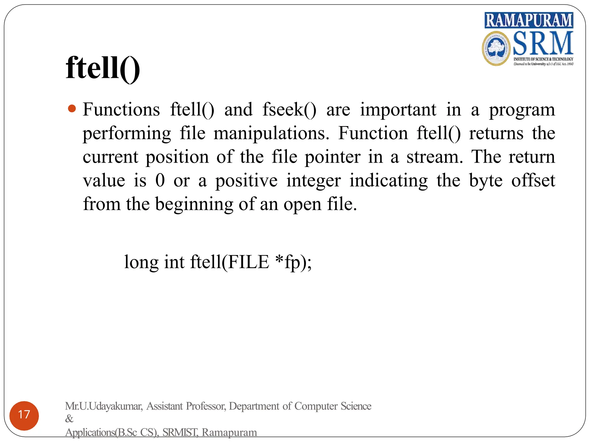 ftell()
⚫ Functions ftell() and fseek() are important in a program
performing file manipulations. Function ftell() returns the
current position of the file pointer in a stream. The return
value is 0 or a positive integer indicating the byte offset
from the beginning of an open file.
long int ftell(FILE *fp);
Mr.U.Udayakumar, Assistant Professor, Department of Computer Science
&
Applications(B.Sc CS), SRMIST, Ramapuram
17
 