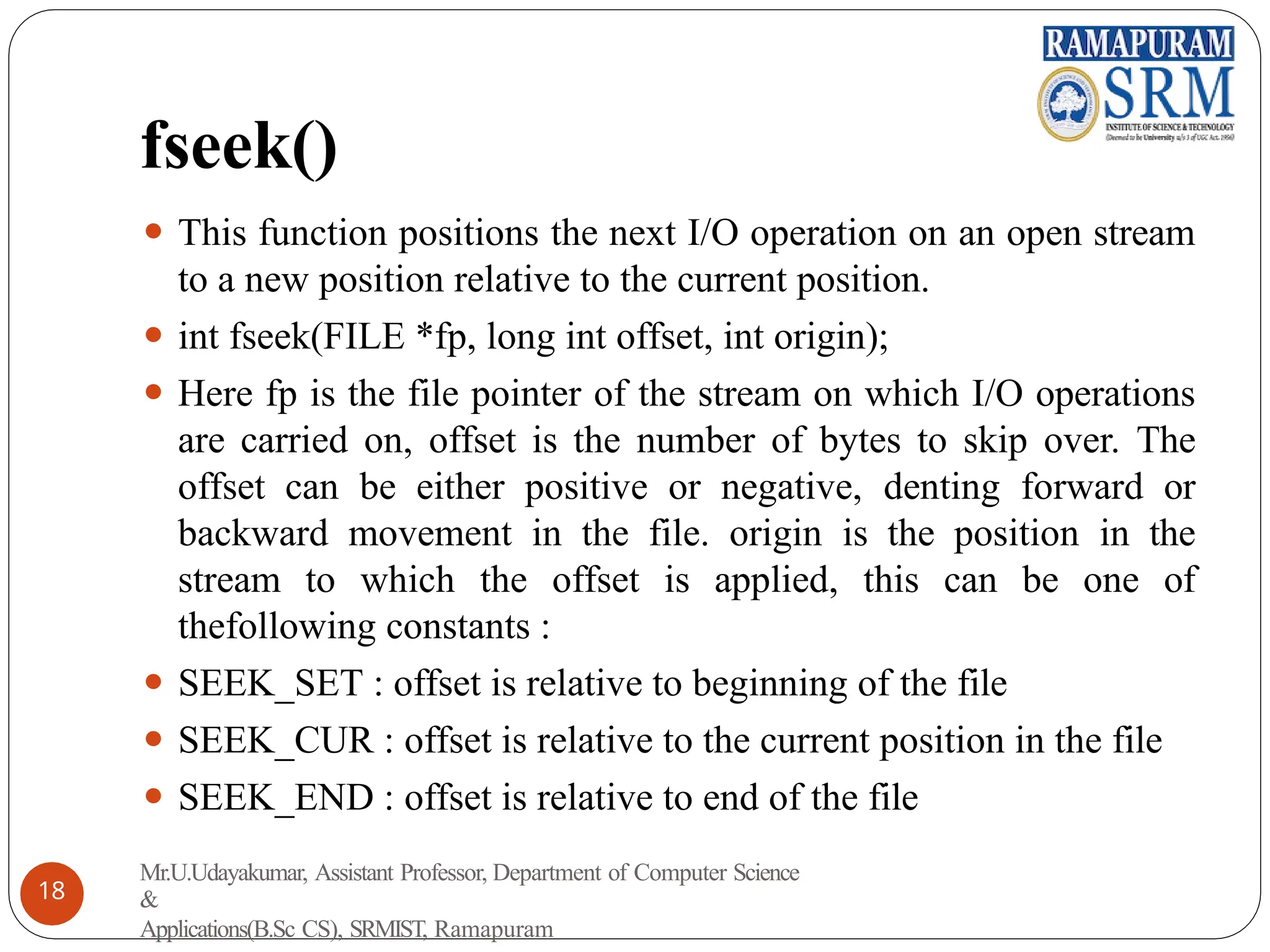 fseek()
⚫ This function positions the next I/O operation on an open stream
to a new position relative to the current position.
⚫ int fseek(FILE *fp, long int offset, int origin);
⚫ Here fp is the file pointer of the stream on which I/O operations
are carried on, offset is the number of bytes to skip over. The
offset can be either positive or negative, denting forward or
backward movement in the file. origin is the position in the
stream to which the offset is applied, this can be one of
thefollowing constants :
⚫ SEEK_SET : offset is relative to beginning of the file
⚫ SEEK_CUR : offset is relative to the current position in the file
⚫ SEEK_END : offset is relative to end of the file
Mr.U.Udayakumar, Assistant Professor, Department of Computer Science
&
Applications(B.Sc CS), SRMIST, Ramapuram
18
 