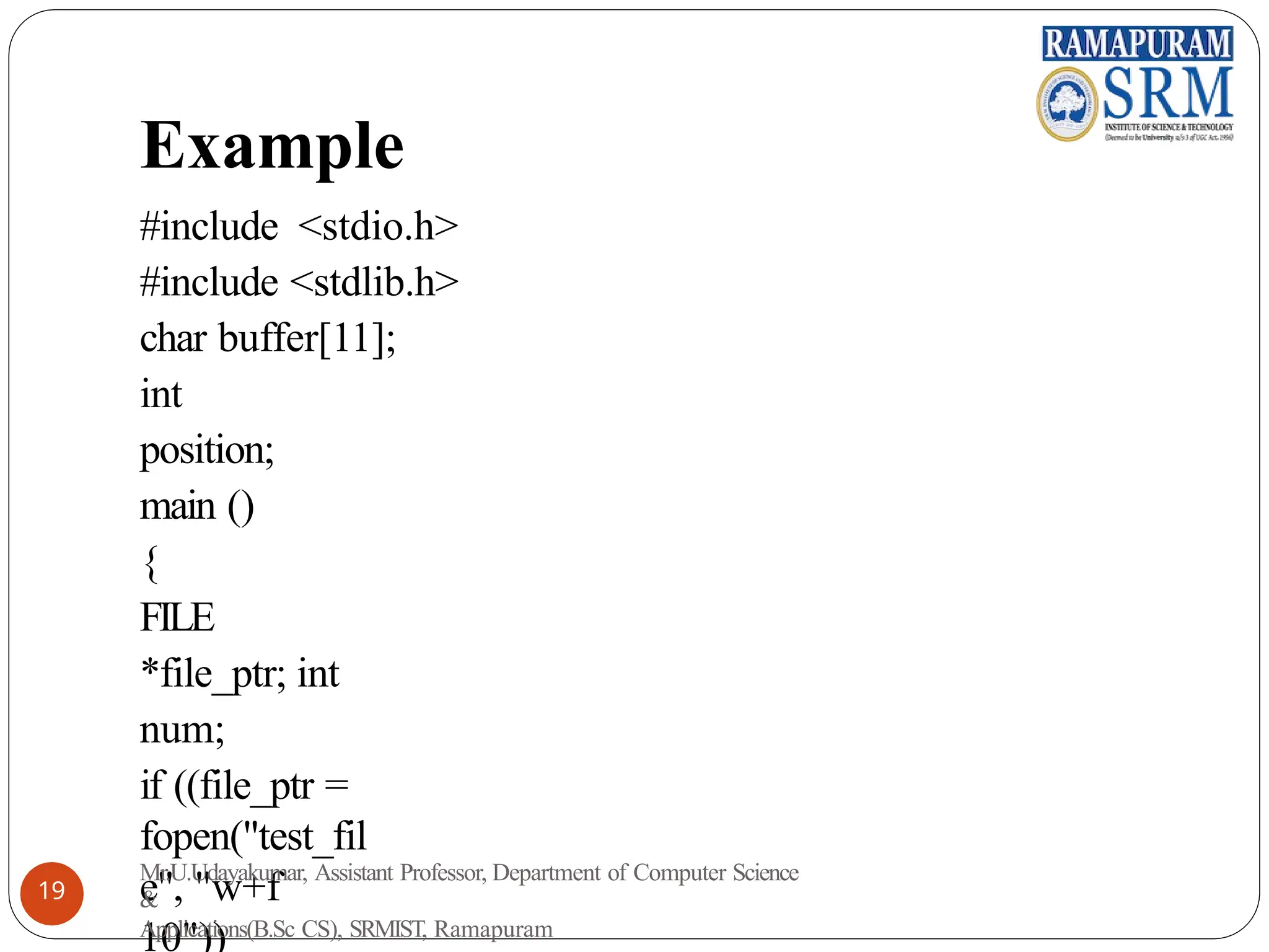 Example
#include <stdio.h>
#include <stdlib.h>
char buffer[11];
int
position;
main ()
{
FILE
*file_ptr; int
num;
if ((file_ptr =
fopen("test_fil
e", "w+f
10"))
Mr.U.Udayakumar, Assistant Professor, Department of Computer Science
&
Applications(B.Sc CS), SRMIST, Ramapuram
19
 