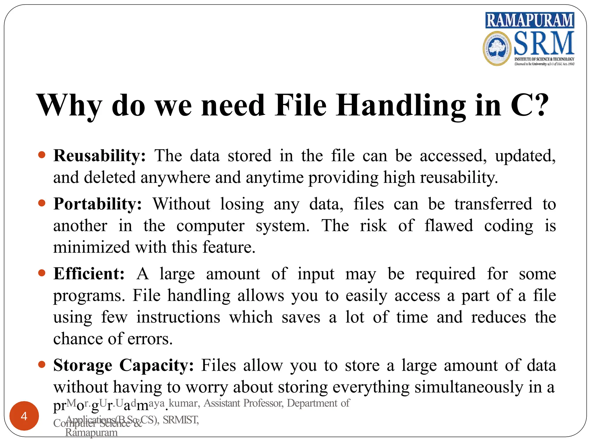 Why do we need File Handling in C?
⚫ Reusability: The data stored in the file can be accessed, updated,
and deleted anywhere and anytime providing high reusability.
⚫ Portability: Without losing any data, files can be transferred to
another in the computer system. The risk of flawed coding is
minimized with this feature.
⚫ Efficient: A large amount of input may be required for some
programs. File handling allows you to easily access a part of a file
using few instructions which saves a lot of time and reduces the
chance of errors.
⚫ Storage Capacity: Files allow you to store a large amount of data
without having to worry about storing everything simultaneously in a
prMor.gUr.Uadmaya.kumar, Assistant Professor, Department of
Computer Science &
4 Applications(B.Sc CS), SRMIST,
Ramapuram
 