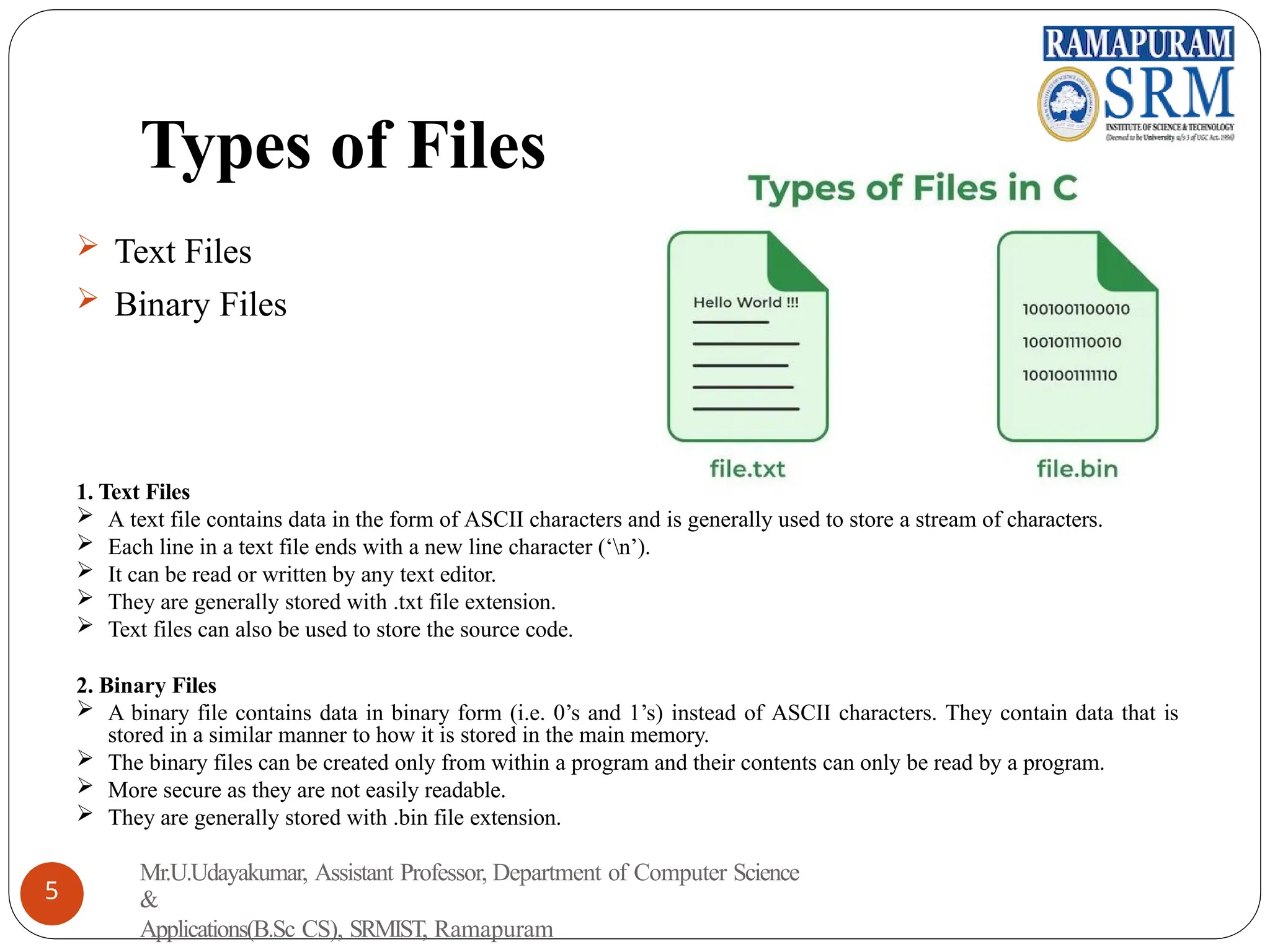 Types of Files
 Text Files
 Binary Files
1. Text Files
 A text file contains data in the form of ASCII characters and is generally used to store a stream of characters.
 Each line in a text file ends with a new line character (‘n’).
 It can be read or written by any text editor.
 They are generally stored with .txt file extension.
 Text files can also be used to store the source code.
2. Binary Files
 A binary file contains data in binary form (i.e. 0’s and 1’s) instead of ASCII characters. They contain data that is
stored in a similar manner to how it is stored in the main memory.
 The binary files can be created only from within a program and their contents can only be read by a program.
 More secure as they are not easily readable.
 They are generally stored with .bin file extension.
Mr.U.Udayakumar, Assistant Professor, Department of Computer Science
&
Applications(B.Sc CS), SRMIST, Ramapuram
5
 