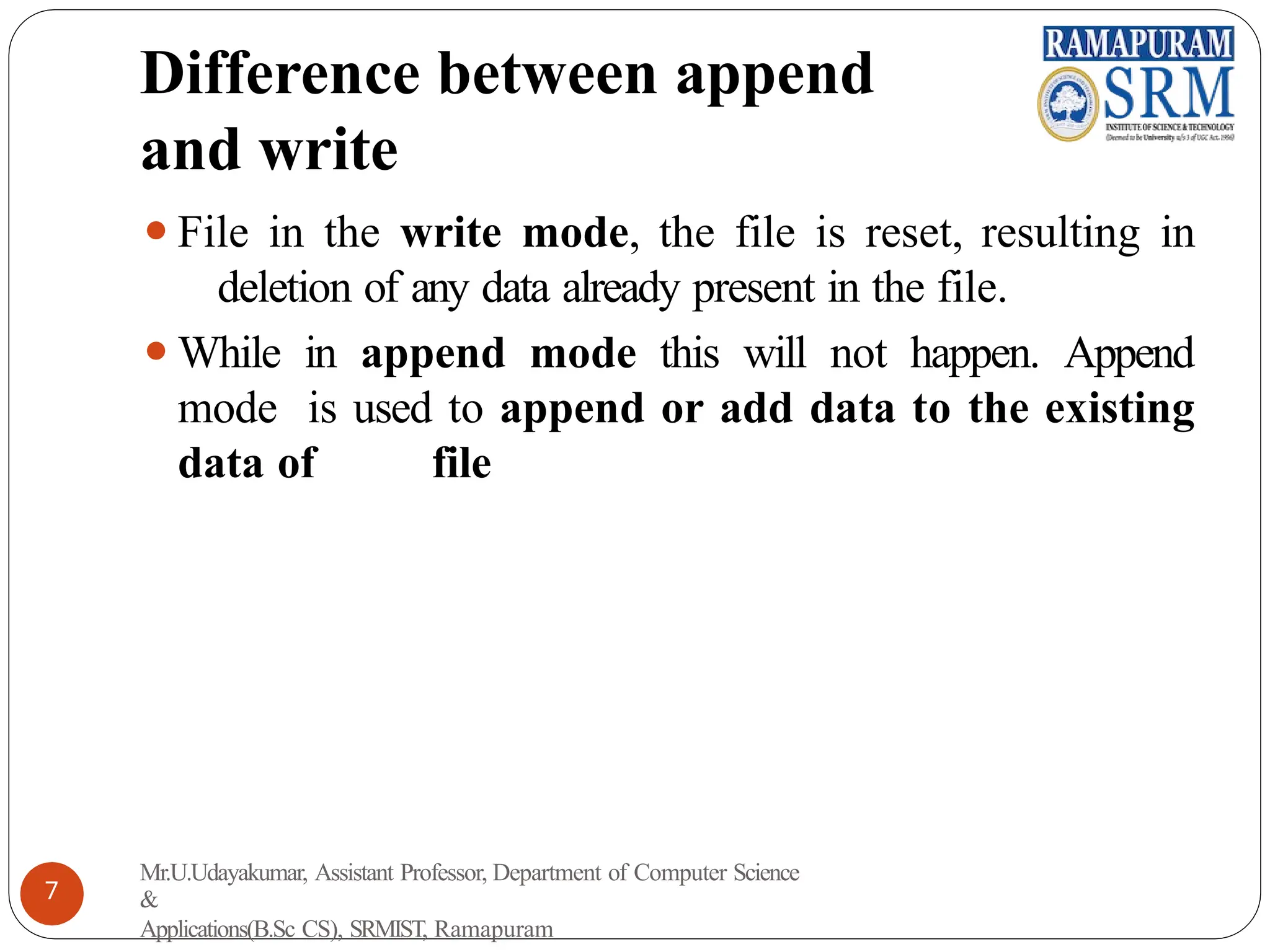 Difference between append
and write
⚫File in the write mode, the file is reset, resulting in
deletion of any data already present in the file.
⚫While in append mode this will not happen. Append
mode is used to append or add data to the existing
data of file
Mr.U.Udayakumar, Assistant Professor, Department of Computer Science
&
Applications(B.Sc CS), SRMIST, Ramapuram
7
 