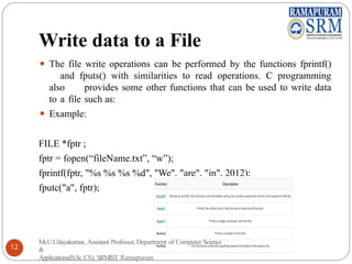 Write data to a File
⚫ The file write operations can be performed by the functions fprintf()
and fputs() with similarities to read operations. C programming
also provides some other functions that can be used to write data
to a file such as:
⚫ Example:
FILE *fptr ;
fptr = fopen(“fileName.txt”, “w”);
fprintf(fptr, "%s %s %s %d", "We", "are", "in", 2012);
fputc("a", fptr);
Mr.U.Udayakumar, Assistant Professor, Department of Computer Science
&
Applications(B.Sc CS), SRMIST, Ramapuram
12
 