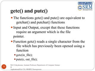 getc() and putc()
⚫The functions getc() and putc() are equivalent to
getchar() and putchar() functions
⚫Input and Output, except that these functions
require an argument which is the file
pointer.
⚫Function getc() reads a single character from the
file which has previously been opened using a
function
⚫getc(in_file);
⚫putc(c, out_file);
Mr.U.Udayakumar, Assistant Professor, Department of Computer Science
&
Applications(B.Sc CS), SRMIST, Ramapuram
15
 