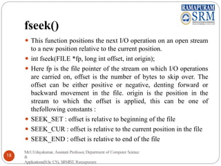 fseek()
⚫ This function positions the next I/O operation on an open stream
to a new position relative to the current position.
⚫ int fseek(FILE *fp, long int offset, int origin);
⚫ Here fp is the file pointer of the stream on which I/O operations
are carried on, offset is the number of bytes to skip over. The
offset can be either positive or negative, denting forward or
backward movement in the file. origin is the position in the
stream to which the offset is applied, this can be one of
thefollowing constants :
⚫ SEEK_SET : offset is relative to beginning of the file
⚫ SEEK_CUR : offset is relative to the current position in the file
⚫ SEEK_END : offset is relative to end of the file
Mr.U.Udayakumar, Assistant Professor, Department of Computer Science
&
Applications(B.Sc CS), SRMIST, Ramapuram
18
 
