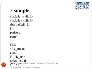 Example
#include <stdio.h>
#include <stdlib.h>
char buffer[11];
int
position;
main ()
{
FILE
*file_ptr; int
num;
if ((file_ptr =
fopen("test_fil
e", "w+f
10"))
Mr.U.Udayakumar, Assistant Professor, Department of Computer Science
&
Applications(B.Sc CS), SRMIST, Ramapuram
19
 
