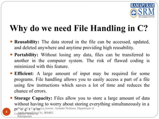 Why do we need File Handling in C?
⚫ Reusability: The data stored in the file can be accessed, updated,
and deleted anywhere and anytime providing high reusability.
⚫ Portability: Without losing any data, files can be transferred to
another in the computer system. The risk of flawed coding is
minimized with this feature.
⚫ Efficient: A large amount of input may be required for some
programs. File handling allows you to easily access a part of a file
using few instructions which saves a lot of time and reduces the
chance of errors.
⚫ Storage Capacity: Files allow you to store a large amount of data
without having to worry about storing everything simultaneously in a
prMor.gUr.Uadmaya.kumar, Assistant Professor, Department of
Computer Science &
4 Applications(B.Sc CS), SRMIST,
Ramapuram
 
