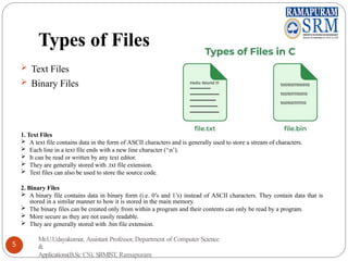 Types of Files
 Text Files
 Binary Files
1. Text Files
 A text file contains data in the form of ASCII characters and is generally used to store a stream of characters.
 Each line in a text file ends with a new line character (‘n’).
 It can be read or written by any text editor.
 They are generally stored with .txt file extension.
 Text files can also be used to store the source code.
2. Binary Files
 A binary file contains data in binary form (i.e. 0’s and 1’s) instead of ASCII characters. They contain data that is
stored in a similar manner to how it is stored in the main memory.
 The binary files can be created only from within a program and their contents can only be read by a program.
 More secure as they are not easily readable.
 They are generally stored with .bin file extension.
Mr.U.Udayakumar, Assistant Professor, Department of Computer Science
&
Applications(B.Sc CS), SRMIST, Ramapuram
5
 