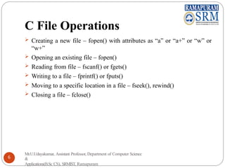C File Operations
 Creating a new file – fopen() with attributes as “a” or “a+” or “w” or
“w+”
 Opening an existing file – fopen()
 Reading from file – fscanf() or fgets()
 Writing to a file – fprintf() or fputs()
 Moving to a specific location in a file – fseek(), rewind()
 Closing a file – fclose()
Mr.U.Udayakumar, Assistant Professor, Department of Computer Science
&
Applications(B.Sc CS), SRMIST, Ramapuram
6
 