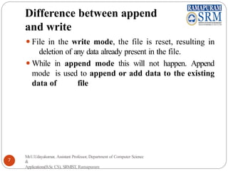 Difference between append
and write
⚫File in the write mode, the file is reset, resulting in
deletion of any data already present in the file.
⚫While in append mode this will not happen. Append
mode is used to append or add data to the existing
data of file
Mr.U.Udayakumar, Assistant Professor, Department of Computer Science
&
Applications(B.Sc CS), SRMIST, Ramapuram
7
 