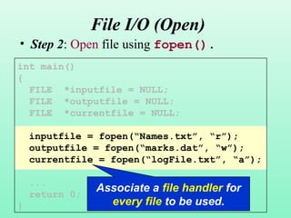 10
File I/O (Open)
• Step 2: Open file using fopen().
int main()
{
FILE *inputfile = NULL;
FILE *outputfile = NULL;
FILE *currentfile = NULL;
inputfile = fopen(“Names.txt”, “r”);
outputfile = fopen(“marks.dat”, “w”);
currentfile = fopen(“logFile.txt”, “a”);
...
return 0;
}
Associate a file handler for
every file to be used.
 